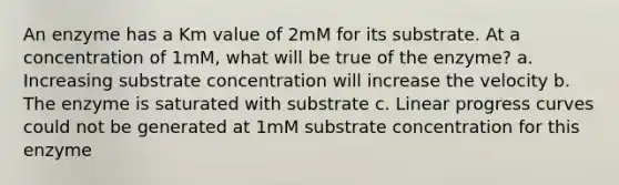 An enzyme has a Km value of 2mM for its substrate. At a concentration of 1mM, what will be true of the enzyme? a. Increasing substrate concentration will increase the velocity b. The enzyme is saturated with substrate c. Linear progress curves could not be generated at 1mM substrate concentration for this enzyme