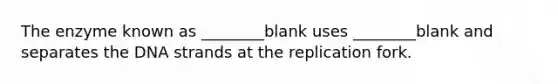 The enzyme known as ________blank uses ________blank and separates the DNA strands at the replication fork.