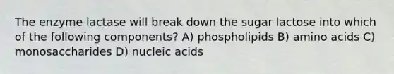 The enzyme lactase will break down the sugar lactose into which of the following components? A) phospholipids B) amino acids C) monosaccharides D) nucleic acids