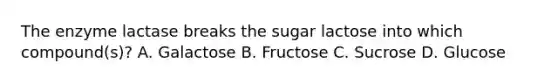 The enzyme lactase breaks the sugar lactose into which compound(s)? A. Galactose B. Fructose C. Sucrose D. Glucose