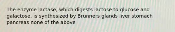 The enzyme lactase, which digests lactose to glucose and galactose, is synthesized by Brunners glands liver stomach pancreas none of the above