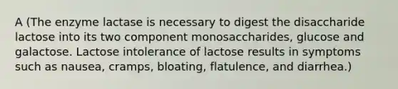 A (The enzyme lactase is necessary to digest the disaccharide lactose into its two component monosaccharides, glucose and galactose. Lactose intolerance of lactose results in symptoms such as nausea, cramps, bloating, flatulence, and diarrhea.)