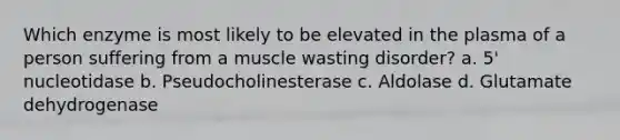 Which enzyme is most likely to be elevated in the plasma of a person suffering from a muscle wasting disorder? a. 5' nucleotidase b. Pseudocholinesterase c. Aldolase d. Glutamate dehydrogenase