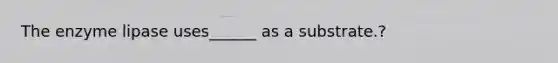 The enzyme lipase uses______ as a substrate.?