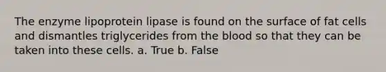 The enzyme lipoprotein lipase is found on the surface of fat cells and dismantles triglycerides from the blood so that they can be taken into these cells. a. True b. False