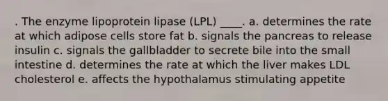 . The enzyme lipoprotein lipase (LPL) ____. a. determines the rate at which adipose cells store fat b. signals the pancreas to release insulin c. signals the gallbladder to secrete bile into the small intestine d. determines the rate at which the liver makes LDL cholesterol e. affects the hypothalamus stimulating appetite