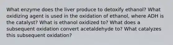 What enzyme does the liver produce to detoxify ethanol? What oxidizing agent is used in the oxidation of ethanol, where ADH is the catalyst? What is ethanol oxidized to? What does a subsequent oxidation convert acetaldehyde to? What catalyzes this subsequent oxidation?