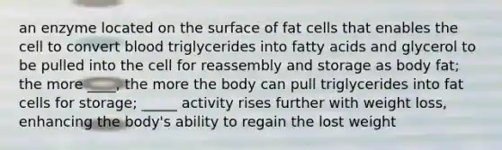 an enzyme located on the surface of fat cells that enables the cell to convert blood triglycerides into fatty acids and glycerol to be pulled into the cell for reassembly and storage as body fat; the more ____, the more the body can pull triglycerides into fat cells for storage; _____ activity rises further with weight loss, enhancing the body's ability to regain the lost weight