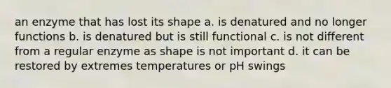 an enzyme that has lost its shape a. is denatured and no longer functions b. is denatured but is still functional c. is not different from a regular enzyme as shape is not important d. it can be restored by extremes temperatures or pH swings