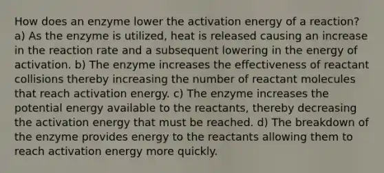 How does an enzyme lower the activation energy of a reaction? a) As the enzyme is utilized, heat is released causing an increase in the reaction rate and a subsequent lowering in the energy of activation. b) The enzyme increases the effectiveness of reactant collisions thereby increasing the number of reactant molecules that reach activation energy. c) The enzyme increases the potential energy available to the reactants, thereby decreasing the activation energy that must be reached. d) The breakdown of the enzyme provides energy to the reactants allowing them to reach activation energy more quickly.