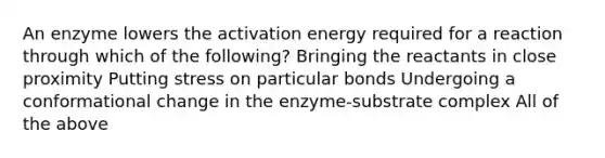 An enzyme lowers the activation energy required for a reaction through which of the following? Bringing the reactants in close proximity Putting stress on particular bonds Undergoing a conformational change in the enzyme-substrate complex All of the above