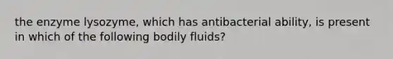 the enzyme lysozyme, which has antibacterial ability, is present in which of the following bodily fluids?