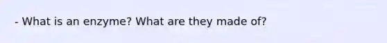 - What is an enzyme? What are they made of?