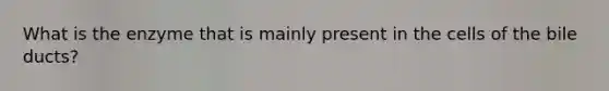 What is the enzyme that is mainly present in the cells of the bile ducts?