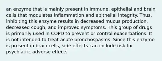 an enzyme that is mainly present in immune, epithelial and brain cells that modulates inflammation and epithelial integrity. Thus, inhibiting this enzyme results in decreased mucus production, decreased cough, and improved symptoms. This group of drugs is primarily used in COPD to prevent or control exacerbations. It is not intended to treat acute bronchospasms. Since this enzyme is present in brain cells, side effects can include risk for psychiatric adverse effects