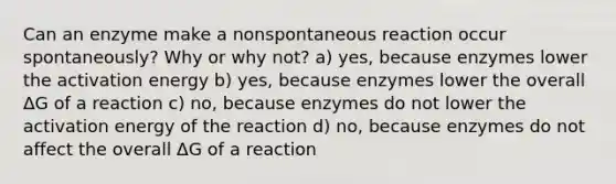 Can an enzyme make a nonspontaneous reaction occur spontaneously? Why or why not? a) yes, because enzymes lower the activation energy b) yes, because enzymes lower the overall ΔG of a reaction c) no, because enzymes do not lower the activation energy of the reaction d) no, because enzymes do not affect the overall ΔG of a reaction