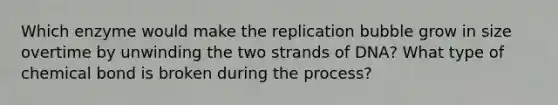 Which enzyme would make the replication bubble grow in size overtime by unwinding the two strands of DNA? What type of chemical bond is broken during the process?