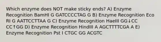 Which enzyme does NOT make sticky ends? A) Enzyme Recognition BamHI G GATCCCCTAG G B) Enzyme Recognition Eco RI G AATTCCTTAA G C) Enzyme Recognition HaeIII GG↓CC CC↑GG D) Enzyme Recognition HindIII A AGCTTTTCGA A E) Enzyme Recognition Pst I CTGC GG ACGTC