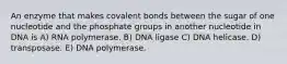 An enzyme that makes covalent bonds between the sugar of one nucleotide and the phosphate groups in another nucleotide in DNA is A) RNA polymerase. B) DNA ligase C) DNA helicase. D) transposase. E) DNA polymerase.