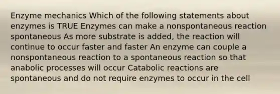 Enzyme mechanics Which of the following statements about enzymes is TRUE Enzymes can make a nonspontaneous reaction spontaneous As more substrate is added, the reaction will continue to occur faster and faster An enzyme can couple a nonspontaneous reaction to a spontaneous reaction so that anabolic processes will occur Catabolic reactions are spontaneous and do not require enzymes to occur in the cell