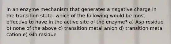 In an enzyme mechanism that generates a negative charge in the transition state, which of the following would be most effective to have in the active site of the enzyme? a) Asp residue b) none of the above c) transition metal anion d) transition metal cation e) Gln residue