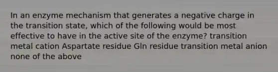 In an enzyme mechanism that generates a negative charge in the transition state, which of the following would be most effective to have in the active site of the enzyme? transition metal cation Aspartate residue Gln residue transition metal anion none of the above