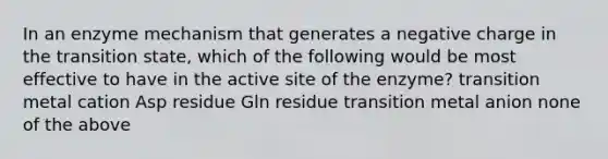 In an enzyme mechanism that generates a negative charge in the transition state, which of the following would be most effective to have in the active site of the enzyme? transition metal cation Asp residue Gln residue transition metal anion none of the above