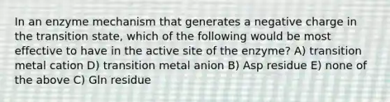 In an enzyme mechanism that generates a negative charge in the transition state, which of the following would be most effective to have in the active site of the enzyme? A) transition metal cation D) transition metal anion B) Asp residue E) none of the above C) Gln residue