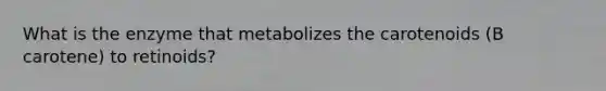 What is the enzyme that metabolizes the carotenoids (B carotene) to retinoids?