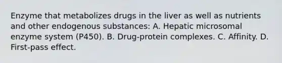 Enzyme that metabolizes drugs in the liver as well as nutrients and other endogenous substances: A. Hepatic microsomal enzyme system (P450). B. Drug-protein complexes. C. Affinity. D. First-pass effect.