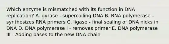 Which enzyme is mismatched with its function in DNA replication? A. gyrase - supercoiling DNA B. RNA polymerase - synthesizes RNA primers C. ligase - final sealing of DNA nicks in DNA D. DNA polymerase I - removes primer E. DNA polymerase III - Adding bases to the new DNA chain