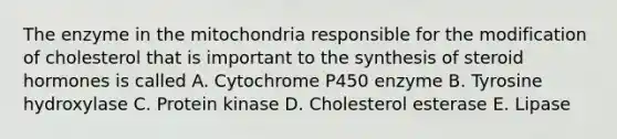 The enzyme in the mitochondria responsible for the modification of cholesterol that is important to the synthesis of steroid hormones is called A. Cytochrome P450 enzyme B. Tyrosine hydroxylase C. Protein kinase D. Cholesterol esterase E. Lipase