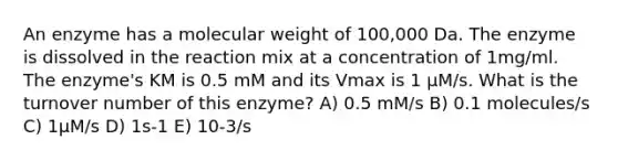 An enzyme has a molecular weight of 100,000 Da. The enzyme is dissolved in the reaction mix at a concentration of 1mg/ml. The enzyme's KM is 0.5 mM and its Vmax is 1 µM/s. What is the turnover number of this enzyme? A) 0.5 mM/s B) 0.1 molecules/s C) 1µM/s D) 1s-1 E) 10-3/s