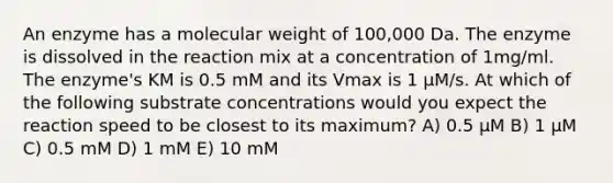 An enzyme has a molecular weight of 100,000 Da. The enzyme is dissolved in the reaction mix at a concentration of 1mg/ml. The enzyme's KM is 0.5 mM and its Vmax is 1 µM/s. At which of the following substrate concentrations would you expect the reaction speed to be closest to its maximum? A) 0.5 µM B) 1 µM C) 0.5 mM D) 1 mM E) 10 mM