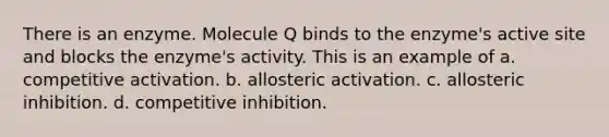 There is an enzyme. Molecule Q binds to the enzyme's active site and blocks the enzyme's activity. This is an example of a. competitive activation. b. allosteric activation. c. allosteric inhibition. d. competitive inhibition.