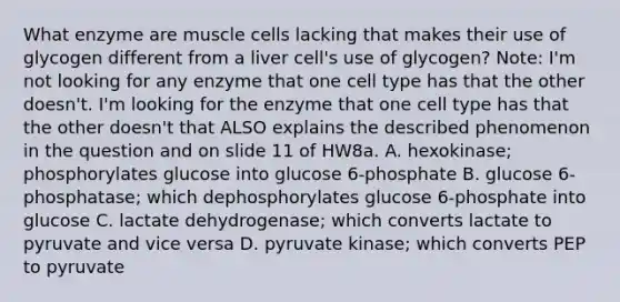 What enzyme are muscle cells lacking that makes their use of glycogen different from a liver cell's use of glycogen? Note: I'm not looking for any enzyme that one cell type has that the other doesn't. I'm looking for the enzyme that one cell type has that the other doesn't that ALSO explains the described phenomenon in the question and on slide 11 of HW8a. A. hexokinase; phosphorylates glucose into glucose 6-phosphate B. glucose 6-phosphatase; which dephosphorylates glucose 6-phosphate into glucose C. lactate dehydrogenase; which converts lactate to pyruvate and vice versa D. pyruvate kinase; which converts PEP to pyruvate