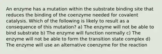 An enzyme has a mutation within the substrate binding site that reduces the binding of the coenzyme needed for covalent catalysis. Which of the following is likely to result as a consequence of this mutation? a) The enzyme will not be able to bind substrate b) The enzyme will function normally c) The enzyme will not be able to form the transition state complex d) The enzyme will use an alternative coenzyme for the reaction