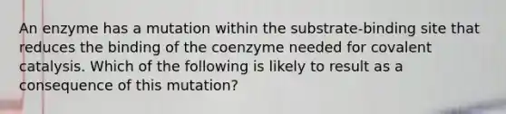 An enzyme has a mutation within the substrate-binding site that reduces the binding of the coenzyme needed for covalent catalysis. Which of the following is likely to result as a consequence of this mutation?