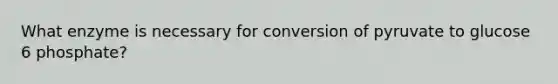 What enzyme is necessary for conversion of pyruvate to glucose 6 phosphate?