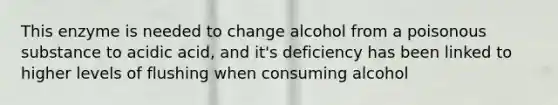 This enzyme is needed to change alcohol from a poisonous substance to acidic acid, and it's deficiency has been linked to higher levels of flushing when consuming alcohol