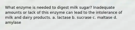 What enzyme is needed to digest milk sugar? Inadequate amounts or lack of this enzyme can lead to the intolerance of milk and dairy products. a. lactase b. sucrase c. maltase d. amylase