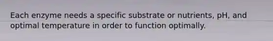 Each enzyme needs a specific substrate or nutrients, pH, and optimal temperature in order to function optimally.