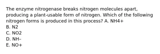 The enzyme nitrogenase breaks nitrogen molecules apart, producing a plant-usable form of nitrogen. Which of the following nitrogen forms is produced in this process? A. NH 4 + B. N 2 C. NO 2 D. NH – E. NO +