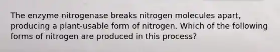 The enzyme nitrogenase breaks nitrogen molecules apart, producing a plant-usable form of nitrogen. Which of the following forms of nitrogen are produced in this process?