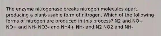 The enzyme nitrogenase breaks nitrogen molecules apart, producing a plant-usable form of nitrogen. Which of the following forms of nitrogen are produced in this process? N2 and NO+ NO+ and NH- NO3- and NH4+ NH- and N2 NO2 and NH-