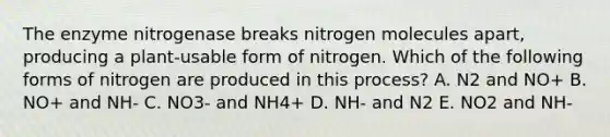 The enzyme nitrogenase breaks nitrogen molecules apart, producing a plant-usable form of nitrogen. Which of the following forms of nitrogen are produced in this process? A. N2 and NO+ B. NO+ and NH- C. NO3- and NH4+ D. NH- and N2 E. NO2 and NH-