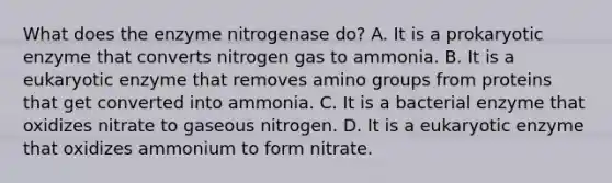 What does the enzyme nitrogenase do? A. It is a prokaryotic enzyme that converts nitrogen gas to ammonia. B. It is a eukaryotic enzyme that removes amino groups from proteins that get converted into ammonia. C. It is a bacterial enzyme that oxidizes nitrate to gaseous nitrogen. D. It is a eukaryotic enzyme that oxidizes ammonium to form nitrate.