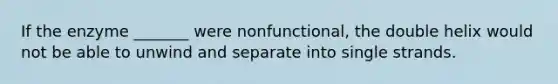 If the enzyme _______ were nonfunctional, the double helix would not be able to unwind and separate into single strands.