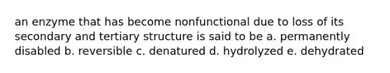 an enzyme that has become nonfunctional due to loss of its secondary and tertiary structure is said to be a. permanently disabled b. reversible c. denatured d. hydrolyzed e. dehydrated