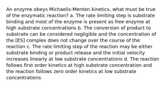 An enzyme obeys Michaelis-Menten kinetics, what must be true of the enzymatic reaction? a. The rate limiting step is substrate binding and most of the enzyme is present as free enzyme at high substrate concentrations b. The conversion of product to substrate can be considered negligible and the concentration of the [ES] complex does not change over the course of the reaction c. The rate limiting step of the reaction may be either substrate binding or product release and the initial velocity increases linearly at low substrate concentrations d. The reaction follows first order kinetics at high substrate concentration and the reaction follows zero order kinetics at low substrate concentrations